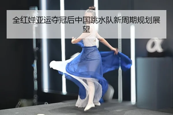 全红婵亚运夺冠后中国跳水队新周期规划展望