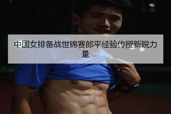中国女排备战世锦赛郎平经验传授新锐力量